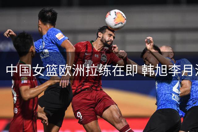 中国女篮欧洲拉练在即 韩旭李月汝或临战归队